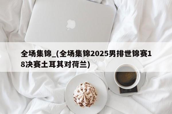 全场集锦_(全场集锦2025男排世锦赛18决赛土耳其对荷兰)