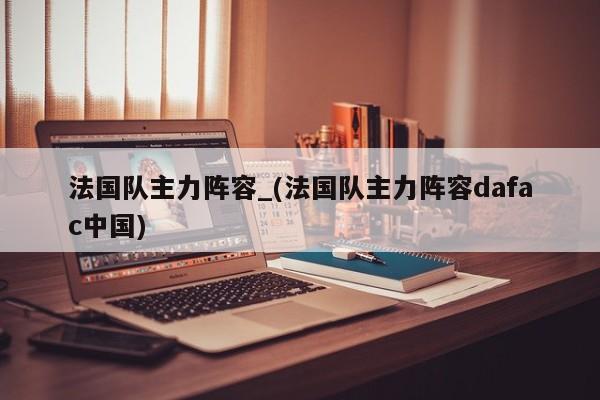法国队主力阵容_(法国队主力阵容dafac中国)