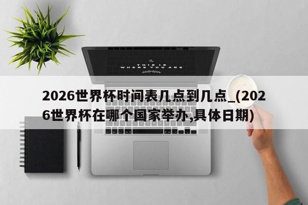 2026世界杯时间表几点到几点_(2026世界杯在哪个国家举办,具体日期)