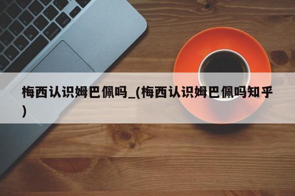 梅西认识姆巴佩吗_(梅西认识姆巴佩吗知乎)