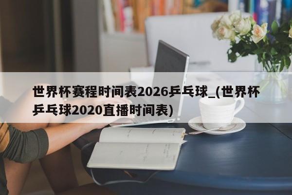 世界杯赛程时间表2026乒乓球_(世界杯乒乓球2020直播时间表)