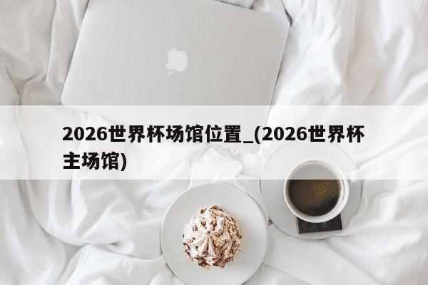 2026世界杯场馆位置_(2026世界杯主场馆)