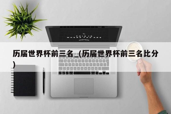 历届世界杯前三名_(历届世界杯前三名比分)