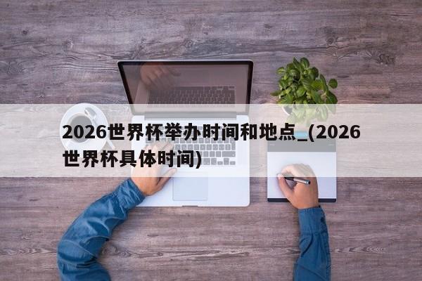 2026世界杯举办时间和地点_(2026世界杯具体时间)