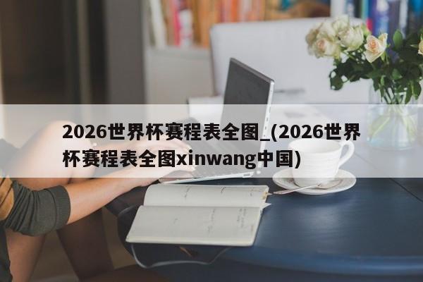 2026世界杯赛程表全图_(2026世界杯赛程表全图xinwang中国)