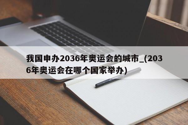 我国申办2036年奥运会的城市_(2036年奥运会在哪个国家举办)