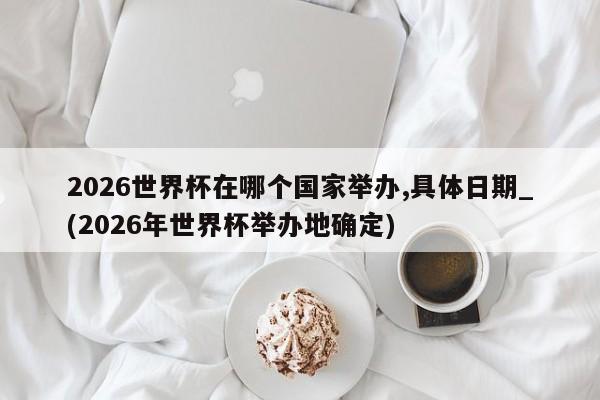 2026世界杯在哪个国家举办,具体日期_(2026年世界杯举办地确定)
