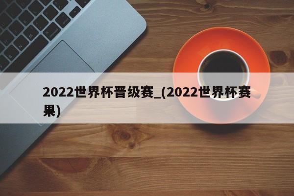2022世界杯晋级赛_(2022世界杯赛果)