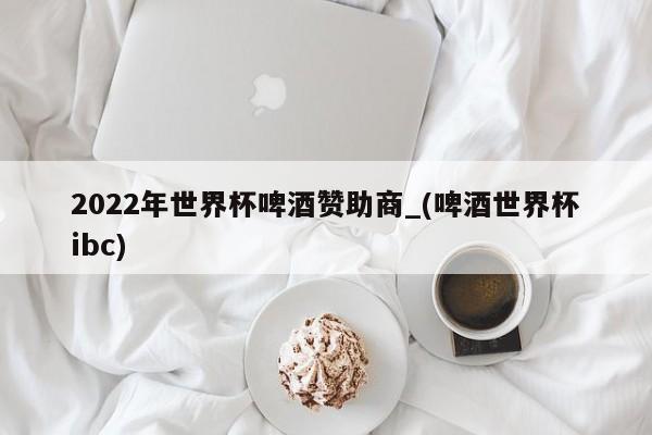 2022年世界杯啤酒赞助商_(啤酒世界杯ibc)